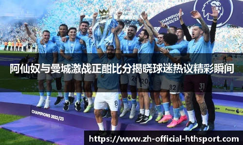 阿仙奴与曼城激战正酣比分揭晓球迷热议精彩瞬间